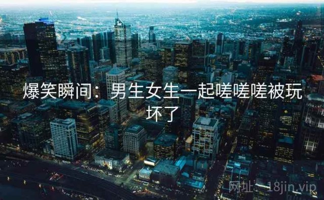 爆笑瞬间：男生女生一起嗟嗟嗟被玩坏了