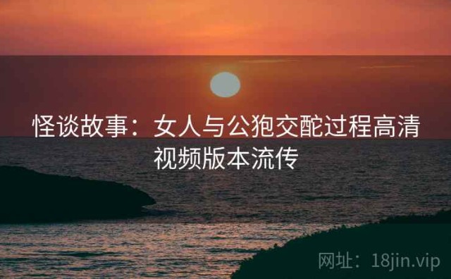 怪谈故事：女人与公狍交酡过程高清视频版本流传