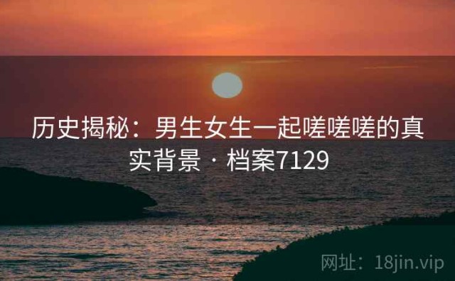 历史揭秘：男生女生一起嗟嗟嗟的真实背景 · 档案7129