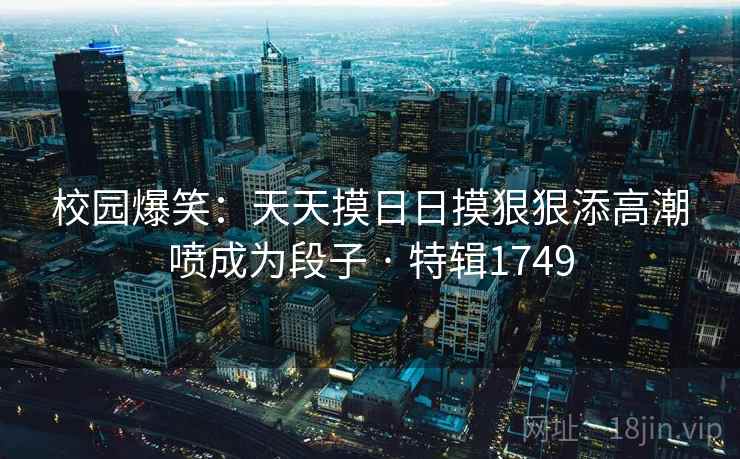 校园爆笑：天天摸日日摸狠狠添高潮喷成为段子 · 特辑1749