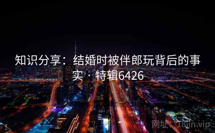 知识分享：结婚时被伴郎玩背后的事实 · 特辑6426