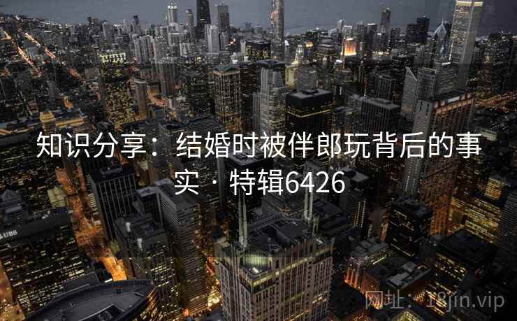 知识分享：结婚时被伴郎玩背后的事实 · 特辑6426