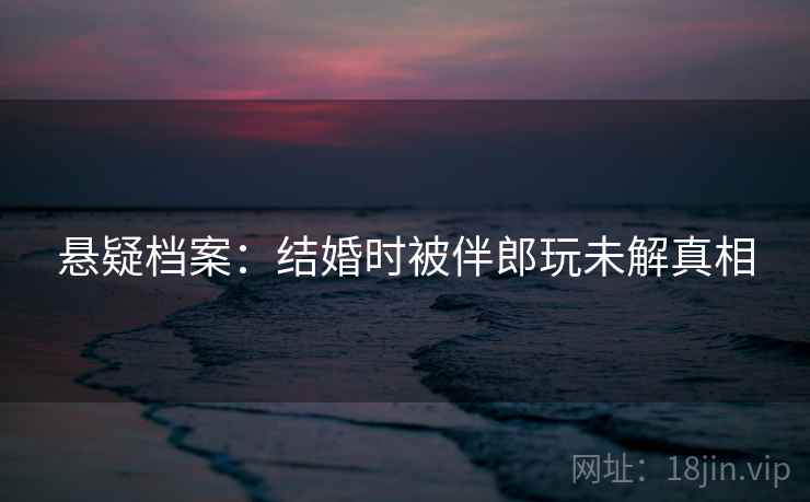 悬疑档案：结婚时被伴郎玩未解真相