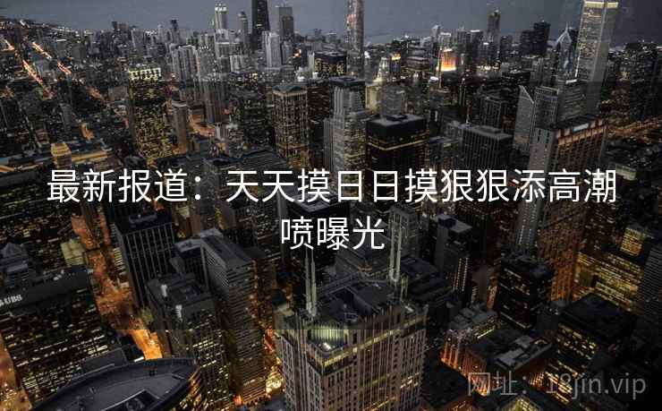 最新报道：天天摸日日摸狠狠添高潮喷曝光