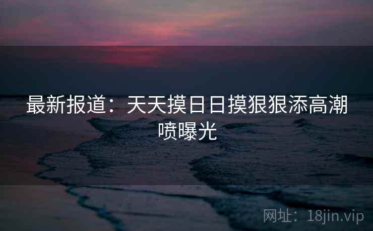 最新报道：天天摸日日摸狠狠添高潮喷曝光