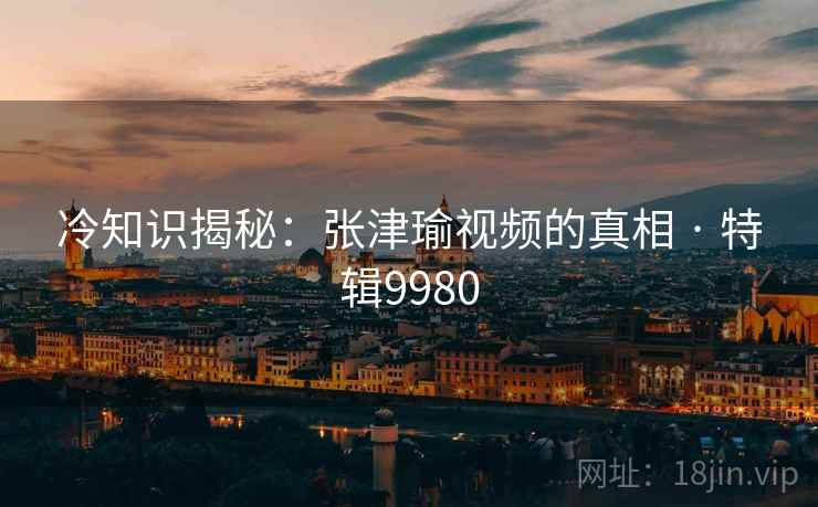 冷知识揭秘：张津瑜视频的真相 · 特辑9980