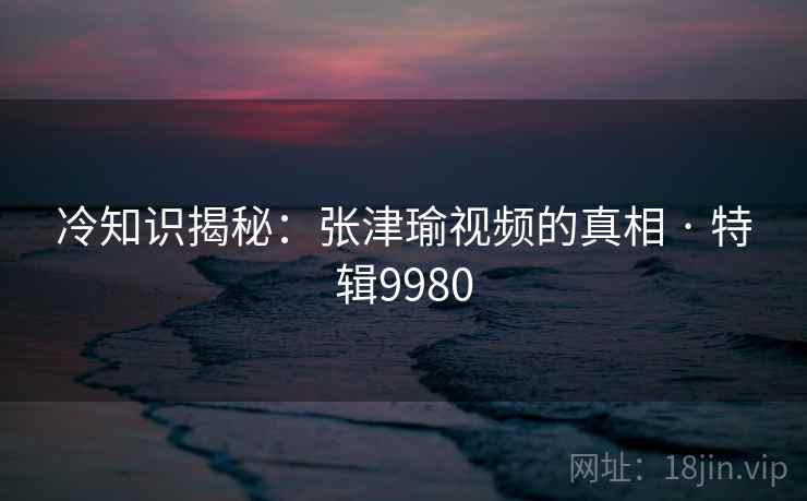 冷知识揭秘：张津瑜视频的真相 · 特辑9980