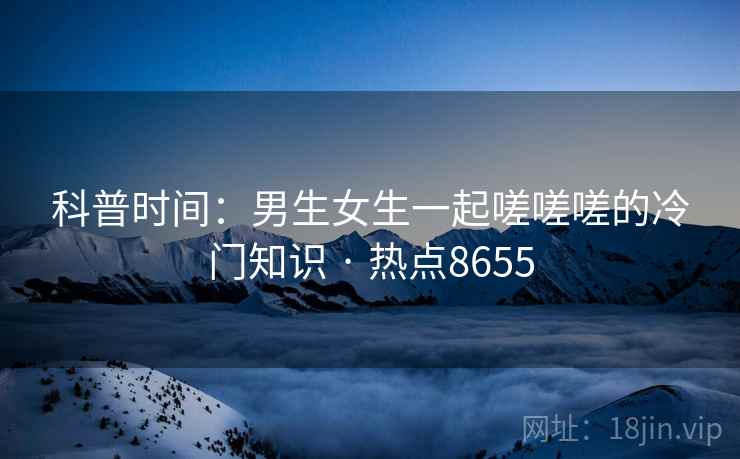 科普时间:男生女生一起嗟嗟嗟的冷门知识 · 热点8655 科普时间:男生女生一起嗟嗟嗟的冷门知识 · 热点8655