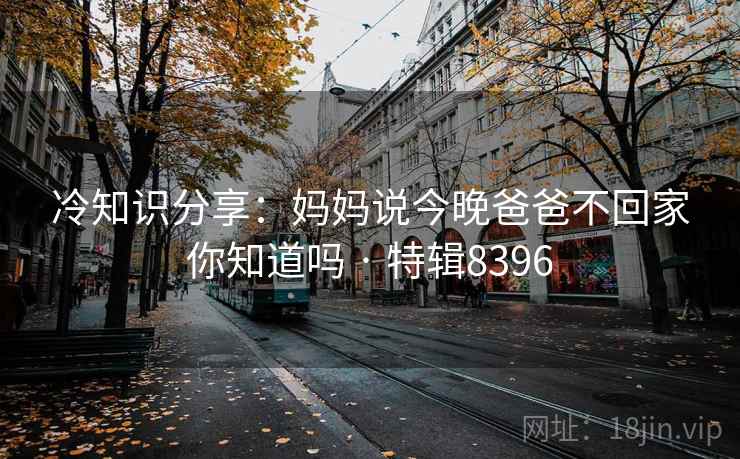 冷知识分享：妈妈说今晚爸爸不回家你知道吗 · 特辑8396