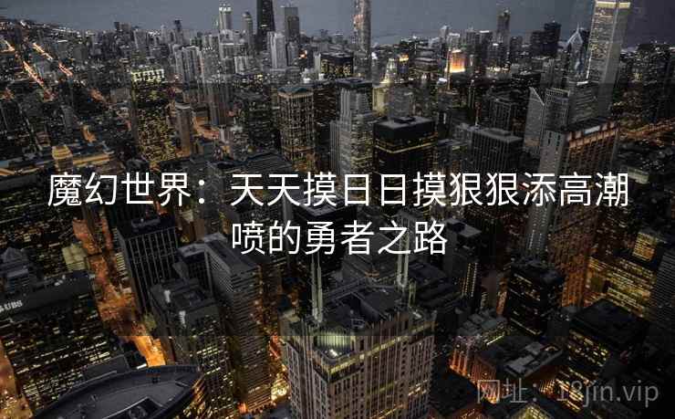 魔幻世界:天天摸日日摸狠狠添高潮喷的勇者之路 魔幻世界:天天摸日日摸狠狠添高潮喷的勇者之路