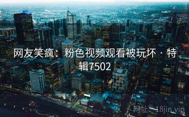 网友笑疯:粉色视频观看被玩坏 · 特辑7502 网友笑疯:粉色视频观看被玩坏 · 特辑7502