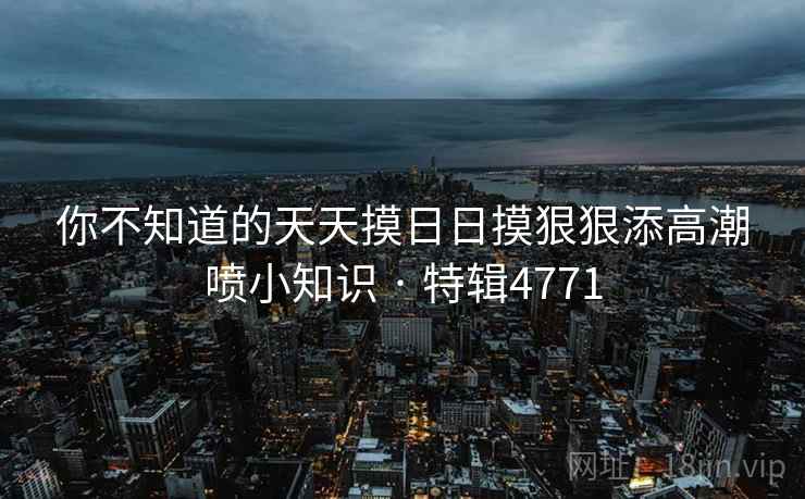 你不知道的天天摸日日摸狠狠添高潮喷小知识 · 特辑4771 你不知道的天天摸日日摸狠狠添高潮喷小知识 · 特辑4771