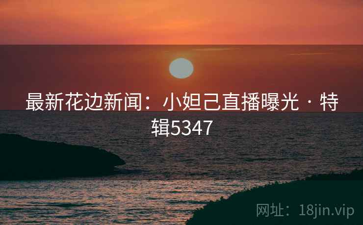 最新花边新闻：小妲己直播曝光 · 特辑5347