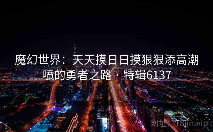 魔幻世界：天天摸日日摸狠狠添高潮喷的勇者之路 · 特辑6137