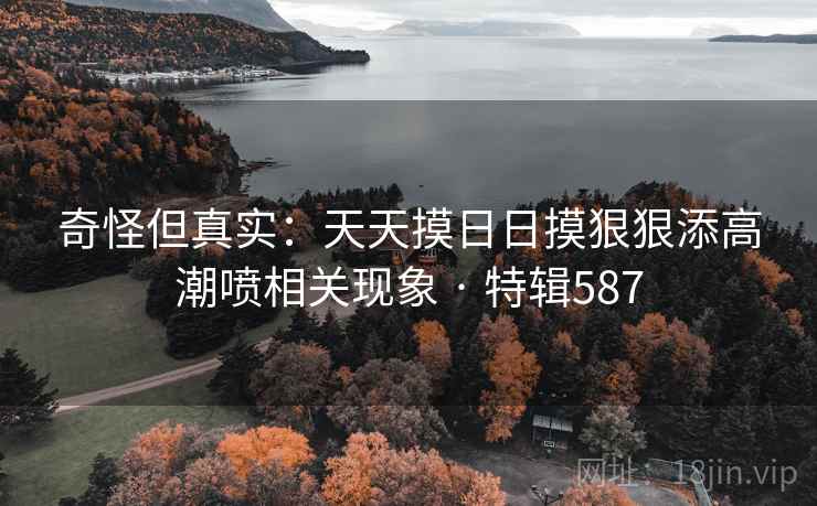 奇怪但真实：天天摸日日摸狠狠添高潮喷相关现象 · 特辑587