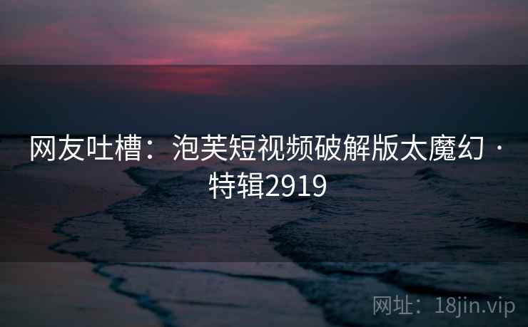 网友吐槽：泡芙短视频破解版太魔幻 · 特辑2919