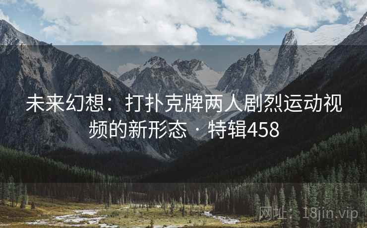 未来幻想：打扑克牌两人剧烈运动视频的新形态 · 特辑458