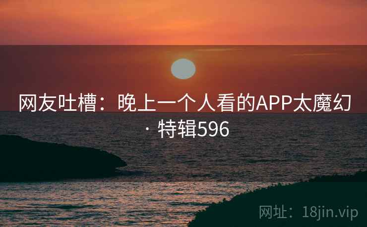 网友吐槽：晚上一个人看的APP太魔幻 · 特辑596